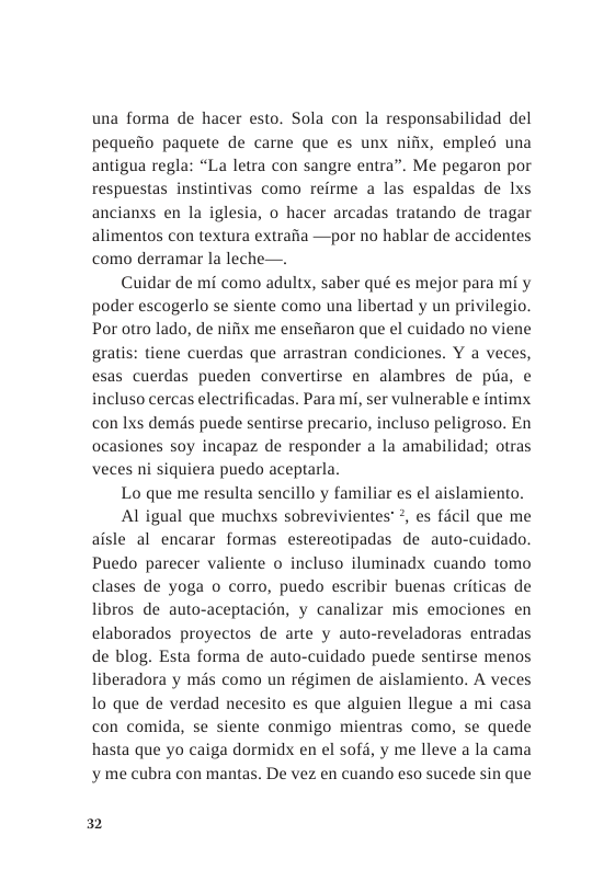 una forma de hacer esto. Sola con la responsabilidad del pequeiio paguete de carne que es unx nifix, empleé una antigua regla: “La letra con sangre entra”. Me pegaron por respuestas instintivas como reirme a las espaldas de lxs ancianxs en la iglesia, o hacer arcadas tratando de tragar alimentos con textura extraiia—por no hablar de accidentes como derramar la leche—.  Cuidar de mi como adultx, saber qué es mejor para mi y poder escogerlo se siente como una libertad y un privilegio. Por otro lado, de nifix me ensefiaron que el cuidado no viene gratis: tiene cuerdas que arrastran condiciones. Y a veces, esas cuerdas pueden convertirse en alambres de piia, e incluso cercas electrificadas. Para mi, ser vulnerable ¢ intimx con Ixs dems puede sentirse precario, incluso peligroso. En ocasiones soy incapaz de responder a la amabilidad; otras veces ni siquiera puedo aceptarla.  Lo que me resulta sencillo y familiar es el aislamiento.  Al igual que muchxs sobrevivientes?, es ficil que me aisle al encarar formas estereotipadas de auto-cuidado. Puedo parecer valiente o incluso iluminadx cuando tomo clases de yoga o corro, puedo escribir buenas criticas de libros de auto-aceptacién, y canalizar mis emociones en elaborados proyectos de arte y auto-reveladoras entradas de blog. Esta forma de auto-cuidado puede sentirse menos liberadora y mds como un régimen de aislamiento. A veces 1o que de verdad necesito es que alguien llegue a mi casa con comida, se siente conmigo mientras como, se quede hasta que yo caiga dormidx en el sofd, y me lleve a la cama y me cubra con mantas. De vez en cuando eso sucede sin que  32 